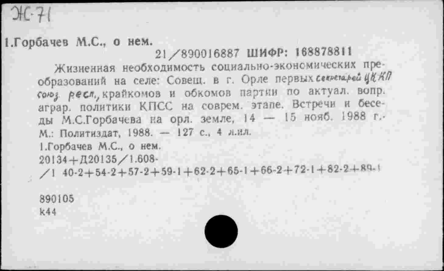 ﻿I .Горбачев М.С., о нем.
21/890016887 ШИФР: 168878811
Жизненная необходимость социально-экономических пре образований на селе: Совещ. в г. Орле первыхЦЦХЛ соку рее., крайкомов и обкомов партии по актуал. вопр. аграр. политики КПСС на соврем, этапе. Встречи и беседы М.С.Горбачева на орл. земле, 14 — 15 нояб. 1988 г.-М.: Политиздат, 1988. — 127 с., 4 л.ил.
1.Горбачев М.С., о нем.
20134+Д20135/1.608-
/1 40-2+54-2+57-2+59-1 +62-2+65-1 +66-2+72-1 +82-2-+-ЯЧ-1
890105 к44